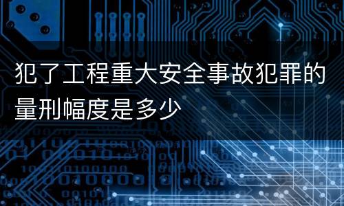 犯了工程重大安全事故犯罪的量刑幅度是多少