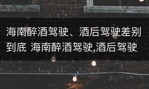 海南醉酒驾驶、酒后驾驶差别到底 海南醉酒驾驶,酒后驾驶差别到底大吗