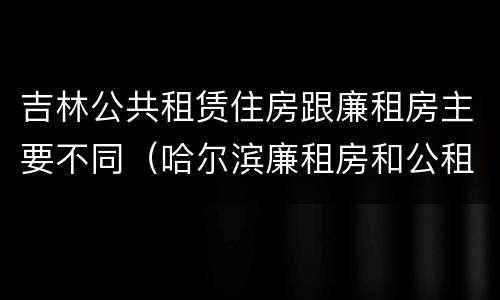 吉林公共租赁住房跟廉租房主要不同（哈尔滨廉租房和公租房有什么区别）