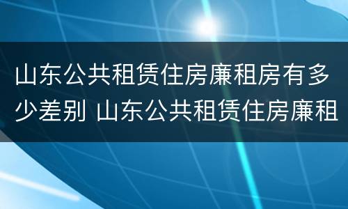 山东公共租赁住房廉租房有多少差别 山东公共租赁住房廉租房有多少差别呢