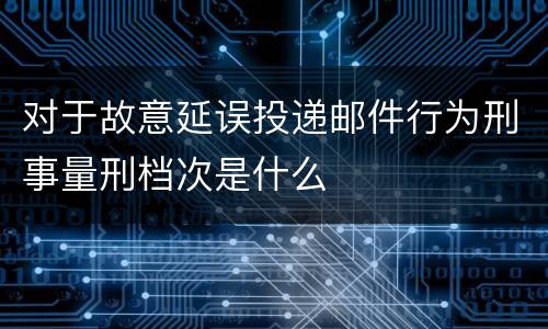 对于故意延误投递邮件行为刑事量刑档次是什么