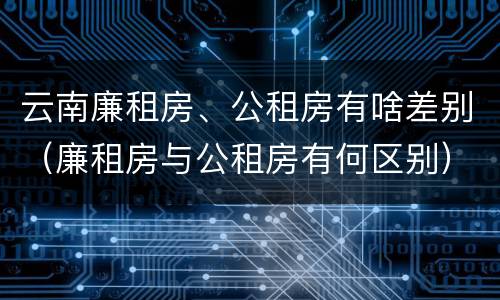 云南廉租房、公租房有啥差别（廉租房与公租房有何区别）