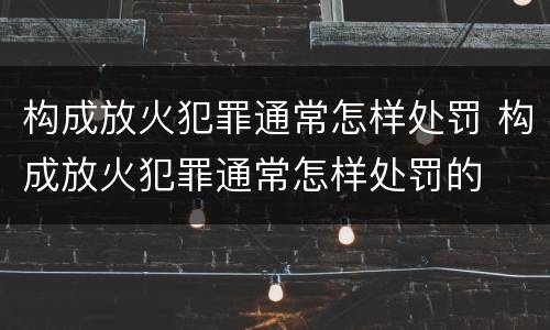 构成放火犯罪通常怎样处罚 构成放火犯罪通常怎样处罚的