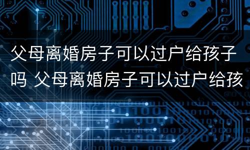 父母离婚房子可以过户给孩子吗 父母离婚房子可以过户给孩子吗?