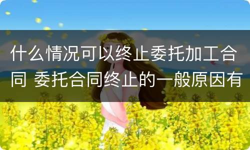 什么情况可以终止委托加工合同 委托合同终止的一般原因有什么