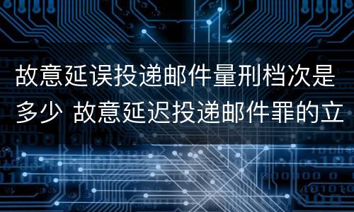 故意延误投递邮件量刑档次是多少 故意延迟投递邮件罪的立案标准