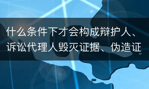 什么条件下才会构成辩护人、诉讼代理人毁灭证据、伪造证据、妨害作证罪