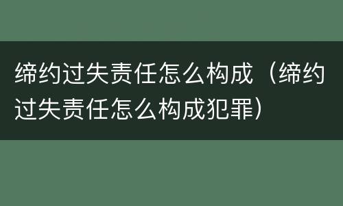 缔约过失责任怎么构成（缔约过失责任怎么构成犯罪）