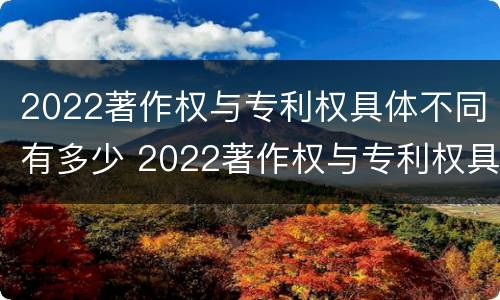 2022著作权与专利权具体不同有多少 2022著作权与专利权具体不同有多少项