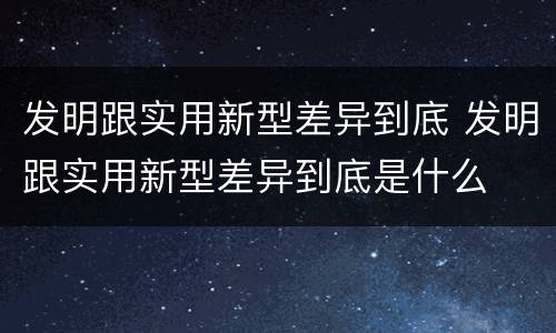 发明跟实用新型差异到底 发明跟实用新型差异到底是什么
