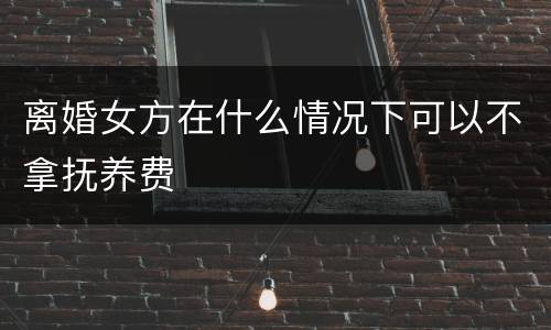 离婚女方在什么情况下可以不拿抚养费
