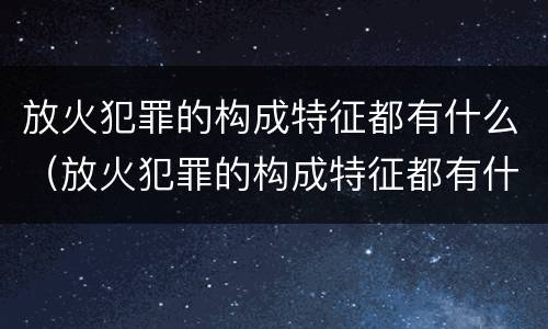 放火犯罪的构成特征都有什么（放火犯罪的构成特征都有什么）