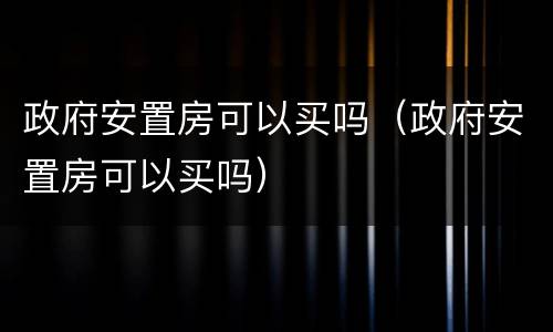 政府安置房可以买吗（政府安置房可以买吗）
