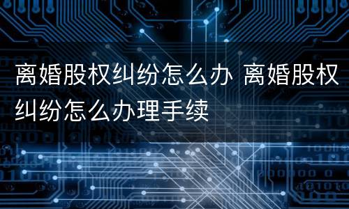 离婚股权纠纷怎么办 离婚股权纠纷怎么办理手续