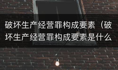 破坏生产经营罪构成要素（破坏生产经营罪构成要素是什么）