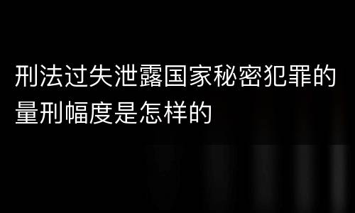 刑法过失泄露国家秘密犯罪的量刑幅度是怎样的