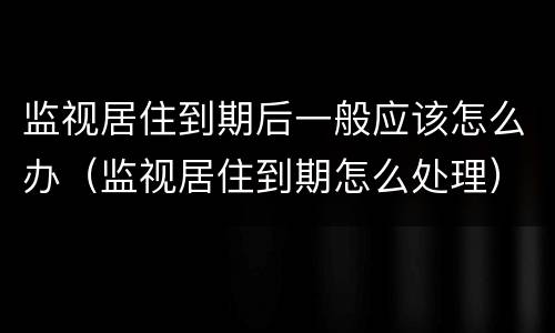 监视居住到期后一般应该怎么办（监视居住到期怎么处理）