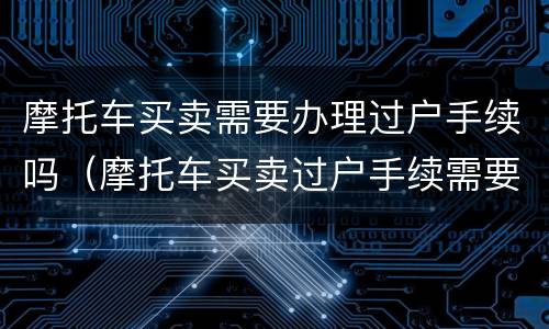 摩托车买卖需要办理过户手续吗（摩托车买卖过户手续需要些什么材料）