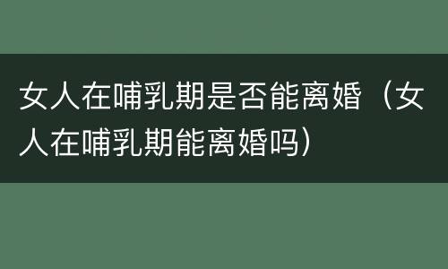 女人在哺乳期是否能离婚（女人在哺乳期能离婚吗）