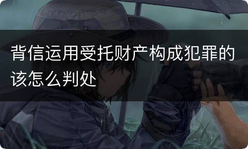 背信运用受托财产构成犯罪的该怎么判处