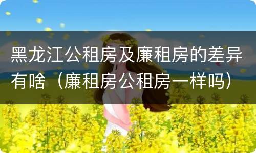 黑龙江公租房及廉租房的差异有啥（廉租房公租房一样吗）