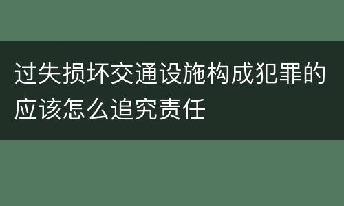 过失损坏交通设施构成犯罪的应该怎么追究责任