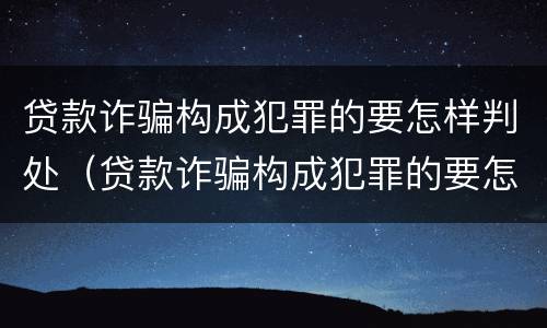 贷款诈骗构成犯罪的要怎样判处（贷款诈骗构成犯罪的要怎样判处呢）