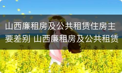 山西廉租房及公共租赁住房主要差别 山西廉租房及公共租赁住房主要差别在哪