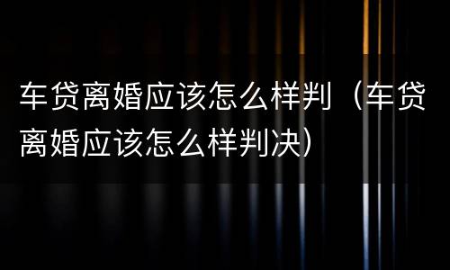 车贷离婚应该怎么样判（车贷离婚应该怎么样判决）