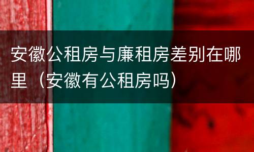 安徽公租房与廉租房差别在哪里（安徽有公租房吗）