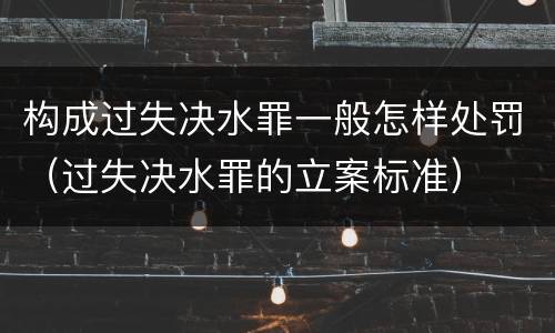 构成过失决水罪一般怎样处罚（过失决水罪的立案标准）