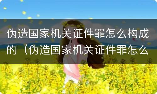 伪造国家机关证件罪怎么构成的（伪造国家机关证件罪怎么构成的罪名）