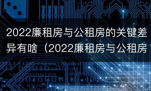 2022廉租房与公租房的关键差异有啥（2022廉租房与公租房的关键差异有啥影响）