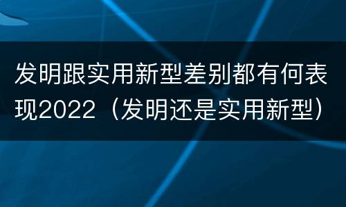 发明跟实用新型差别都有何表现2022（发明还是实用新型）
