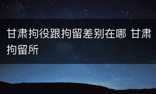 甘肃拘役跟拘留差别在哪 甘肃拘留所