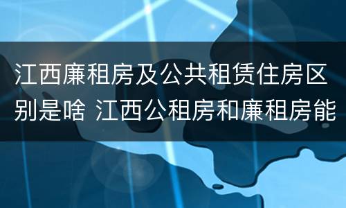 江西廉租房及公共租赁住房区别是啥 江西公租房和廉租房能买吗