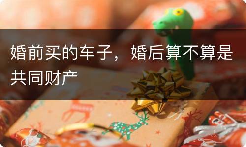 婚前买的车子，婚后算不算是共同财产