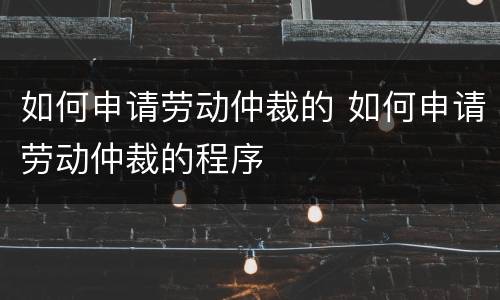 如何申请劳动仲裁的 如何申请劳动仲裁的程序