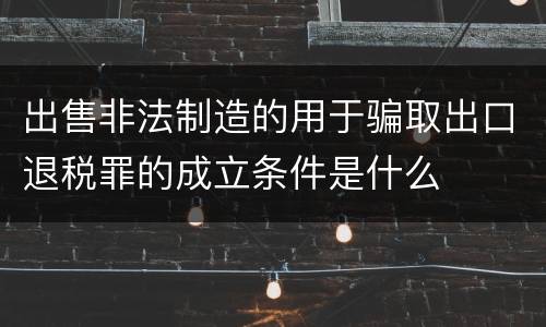 出售非法制造的用于骗取出口退税罪的成立条件是什么