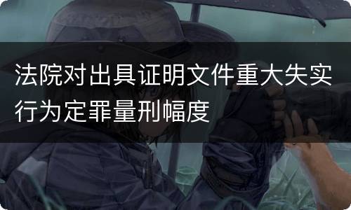 法院对出具证明文件重大失实行为定罪量刑幅度