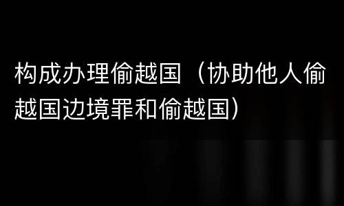构成办理偷越国（协助他人偷越国边境罪和偷越国）
