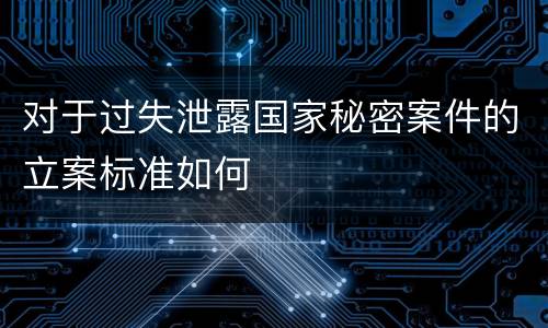 对于过失泄露国家秘密案件的立案标准如何