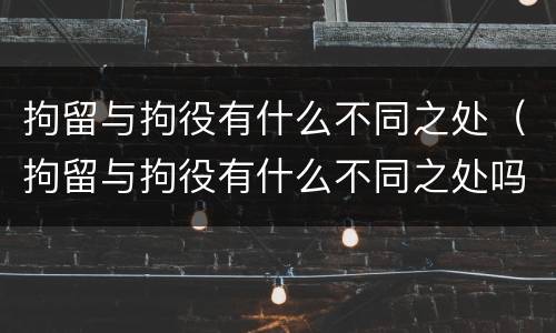 拘留与拘役有什么不同之处（拘留与拘役有什么不同之处吗）