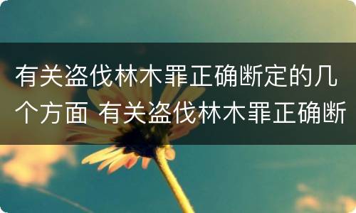 有关盗伐林木罪正确断定的几个方面 有关盗伐林木罪正确断定的几个方面错误的是