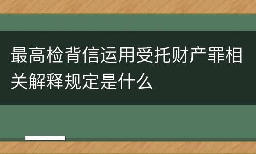 最高检背信运用受托财产罪相关解释规定是什么
