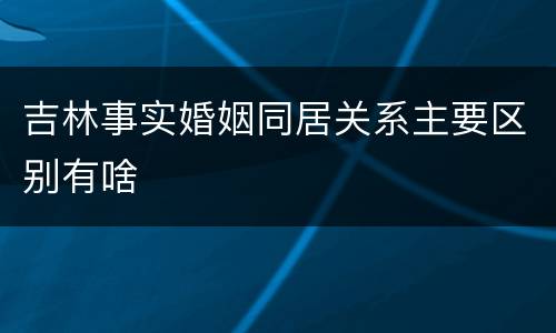 吉林事实婚姻同居关系主要区别有啥
