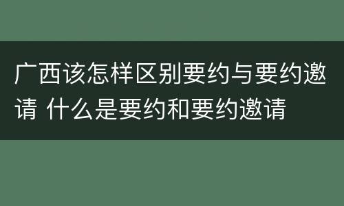广西该怎样区别要约与要约邀请 什么是要约和要约邀请