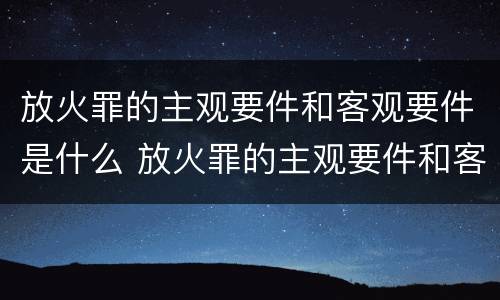放火罪的主观要件和客观要件是什么 放火罪的主观要件和客观要件是什么区别