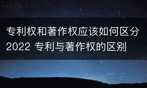 专利权和著作权应该如何区分2022 专利与著作权的区别