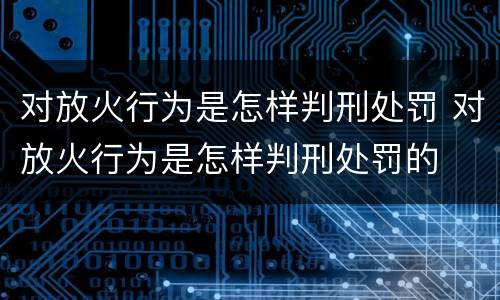 对放火行为是怎样判刑处罚 对放火行为是怎样判刑处罚的